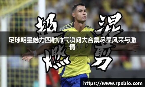 足球明星魅力四射帅气瞬间大合集尽显风采与激情